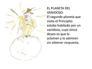 EL PLANETA DEL
VANIDOSO:
El segundo planeta que
visita el Principito
estaba habitado por un
vanidoso, cuyo único
deseo es que lo
aclamen y lo admiren
sin obtener respuesta.
 