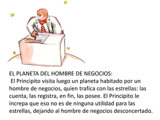 EL PLANETA DEL HOMBRE DE NEGOCIOS:
El Principito visita luego un planeta habitado por un
hombre de negocios, quien trafica con las estrellas: las
cuenta, las registra, en fin, las posee. El Principito le
increpa que eso no es de ninguna utilidad para las
estrellas, dejando al hombre de negocios desconcertado.
 