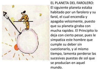 EL PLANETA DEL FAROLERO:
El siguiente planeta estaba
habitado por un farolero y su
farol, el cual encendía y
apagaba velozmente, puesto
que su planeta giraba con
mucha rapidez. El Principito lo
deja con cierto pesar, pues le
simpatiza este hombre que
cumple su deber sin
cuestionarlo, y al mismo
tiempo, lamenta perderse las
sucesivas puestas de sol que
se producían en aquel
mundo.
 