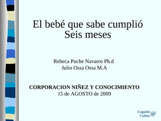Cognitiv
Cultur @
Rebeca Puche Navarro Ph.d
Julio Ossa Ossa M.A
CORPORACION NIÑEZ Y CONOCIMIENTO
15 de AGOSTO de 2009
El bebé que sabe cumplió
Seis meses
 
