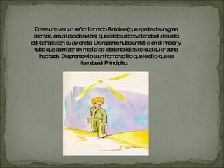 Erase  una  vez un señor llamado Antoine (que aparte de un gran escritor, era piloto de avión) que estaba sobrevolando el desierto del Sahara con su avioneta. De repente hubo un fallo en el motor y tubo que aterrizar en medio del desierto lejos de cualquier zona habitada. De pronto vio a un hombrecillo que le dijo que se llamaba el Principito.  
