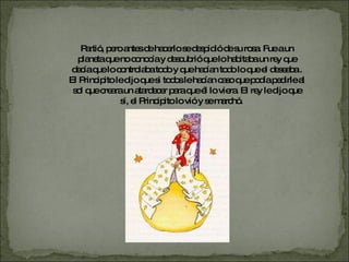 Partió, pero antes de hacerlo se despidió de su rosa. Fue a un planeta que no conocía y descubrió que lo habitaba un rey que decía que lo controlaba todo y que hacían todo lo que el deseaba . El Principito le dijo que si todos le hacían caso que podía pedirle al sol que creara un atardecer para que él lo viera. El rey le dijo que sí, el Principito lo vió y se marchó.  