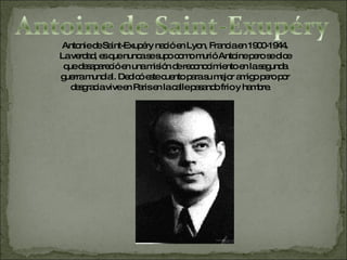 Antonie de  Saint-Exupéry  nació en Lyon, Francia en 1900-1944. La verdad, es que nunca se supo como murió Antoine pero se dice que desapareció en una misión de reconocimiento en la segunda guerra mundial. Dedicó este cuento para su mejor amigo pero por desgracia vive en Paris en la calle pasando frio y hambre.  