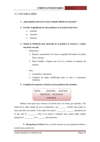 [VIRTUS INTER PARES] 24/05/2011

3.2 VOCABULARIO

       1. ¿Qué palabras del texto te han resultado difíciles de entender?

       2. Escribe el significado de estas palabras en el contexto del texto:
               a.   Libertad.
               b.   Amistad.
               c.   Esfuerzo.

       3. Señala la definición más adecuada de la palabra al contexto y realiza
           una frase con ella.
               -    Domesticar:
                    1. Reducir, acostumbrar a la vista y compañía del hombre al animal
                       fiero y salvaje.
                    2. Hacer tratable a alguien que no lo es, moderar la aspereza de
                       carácter.

               -    Rito:
                    1. Costumbre o ceremonia.
                    2. Conjunto de reglas establecidas para el culto y ceremonias
                       religiosas.

       4. Completa los espacios en blanco con las palabras del recuadro.


                             RITOS        DICHOSO     AGITADO
                                     INQUIETO   FELICIDAD
                                          CORAZÓN

       Hubiera sido mejor que vinieras a la misma hora. Si vienes, por ejemplo, a las
cuatro de la tarde; desde las tres yo empezaría a ser _______. Cuanto más avance la
hora, más feliz me sentiré. A las cuatro me sentiré _______ e ________, descubriré así
lo que vale la _________. Pero si tú vienes a cualquier hora, nunca sabré cuándo
preparar mi ________... Los _______ son necesarios.


           5. Reconstruye la frase: bien; ver Sólo corazón se con el puede invisible es
esencial ojos. para lo los

Lengua Española y su Didáctica (I)                                             Página 10
 