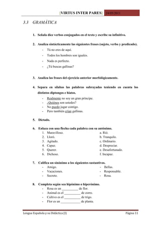 [VIRTUS INTER PARES] 24/05/2011

3.3 GRAMÁTICA

       1. Señala diez verbos conjugados en el texto y escribe su infinitivo.

       2. Analiza sintácticamente las siguientes frases (sujeto, verbo y predicado).
               -   Tú no eres de aquí.
               -   Todos los hombres son iguales.
               -   Nada es perfecto.
               -   ¿Tú buscas gallinas?


       3. Analiza las frases del ejercicio anterior morfológicamente.

       4. Separa en sílabas las palabras subrayadas teniendo en cuenta los
            distintos diptongos e hiatos.
               -   Realmente no soy un gran príncipe.
               -   ¿Quiénes son ustedes?
               -   No puedo jugar contigo.
               -   Pero también crían gallinas.

       5. Dictado.

       6. Enlaza con una flecha cada palabra con su antónimo.
            1. Maravilloso.                          a. Rió.
            2. Lloró.                                b. Tranquilo.
            3. Agitado.                              c. Ordinario.
            4. Capaz.                                d. Despreciar.
            5. Querer.                               e. Desafortunado.
            6. Dichoso.                              f. Incapaz.

       7.   Califica un sinónimo a los siguientes sustantivos.
              - Amigo.                                    - Bellas.
              - Vacaciones.                               - Responsable.
              - Secreto.                                  - Rosa.

       8.   Completa según sea hipónimo o hiperónimo.
              - Rosa es un __________ de flor.
              - Animal es el __________ de zorro.
              - Cultivo es el __________ de trigo.
              - Flor es un ____________ de planta.


Lengua Española y su Didáctica (I)                                         Página 11
 