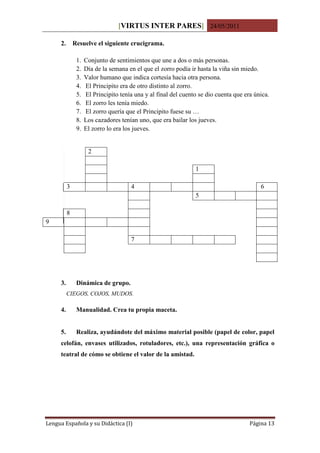 [VIRTUS INTER PARES] 24/05/2011

     2.       Resuelve el siguiente crucigrama.

               1.   Conjunto de sentimientos que une a dos o más personas.
               2.   Día de la semana en el que el zorro podía ir hasta la viña sin miedo.
               3.   Valor humano que indica cortesía hacia otra persona.
               4.   El Principito era de otro distinto al zorro.
               5.   El Principito tenía una y al final del cuento se dio cuenta que era única.
               6.   El zorro les tenía miedo.
               7.   El zorro quería que el Principito fuese su …
               8.   Los cazadores tenían uno, que era bailar los jueves.
               9.   El zorro lo era los jueves.


                     2

                                                                1

          3                           4                                                   6
                                                                5

          8
9

                                      7




     3.        Dinámica de grupo.
          CIEGOS, COJOS, MUDOS.

     4.        Manualidad. Crea tu propia maceta.


     5.        Realiza, ayudándote del máximo material posible (papel de color, papel
     celofán, envases utilizados, rotuladores, etc.), una representación gráfica o
     teatral de cómo se obtiene el valor de la amistad.




Lengua Española y su Didáctica (I)                                                    Página 13
 