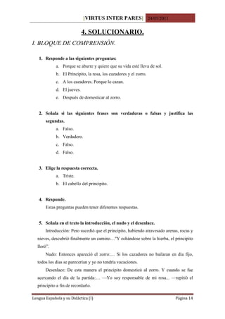 [VIRTUS INTER PARES] 24/05/2011

                             4. SOLUCIONARIO.
I. BLOQUE DE COMPRENSIÓN.

   1. Responde a las siguientes preguntas:
             a. Porque se aburre y quiere que su vida esté lleva de sol.
             b. El Principito, la rosa, los cazadores y el zorro.
             c. A los cazadores. Porque lo cazan.
             d. El jueves.
             e. Después de domesticar al zorro.


   2. Señala si las siguientes frases son verdaderas o falsas y justifica las
       segundas.
             a. Falso.
             b. Verdadero.
             c. Falso.
             d. Falso.


   3. Elige la respuesta correcta.
             a. Triste.
             b. El cabello del principito.


   4. Responde.
       Estas preguntas pueden tener diferentes respuestas.


   5. Señala en el texto la introducción, el nudo y el desenlace.
       Introducción: Pero sucedió que el principito, habiendo atravesado arenas, rocas y
  nieves, descubrió finalmente un camino…"Y echándose sobre la hierba, el principito
  lloró”.
       Nudo: Entonces apareció el zorro:… Si los cazadores no bailaran en día fijo,
  todos los días se parecerían y yo no tendría vacaciones.
       Desenlace: De esta manera el principito domesticó al zorro. Y cuando se fue
  acercando el día de la partida:… —Yo soy responsable de mi rosa... —repitió el
  principito a fin de recordarlo.

Lengua Española y su Didáctica (I)                                            Página 14
 