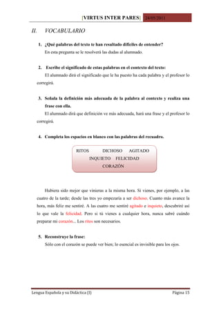 [VIRTUS INTER PARES] 24/05/2011

II.      VOCABULARIO

      1. ¿Qué palabras del texto te han resultado difíciles de entender?
         En esta pregunta se le resolverá las dudas al alumnado.


      2. Escribe el significado de estas palabras en el contexto del texto:
         El alumnado dirá el significado que le ha puesto ha cada palabra y el profesor lo
  corregirá.


      3. Señala la definición más adecuada de la palabra al contexto y realiza una
         frase con ella.
         El alumnado dirá que definición ve más adecuada, hará una frase y el profesor lo
  corregirá.


      4. Completa los espacios en blanco con las palabras del recuadro.


                           RITOS          DICHOSO        AGITADO
                                   INQUIETO      FELICIDAD
                                          CORAZÓN




         Hubiera sido mejor que vinieras a la misma hora. Si vienes, por ejemplo, a las
  cuatro de la tarde; desde las tres yo empezaría a ser dichoso. Cuanto más avance la
  hora, más feliz me sentiré. A las cuatro me sentiré agitado e inquieto, descubriré así
  lo que vale la felicidad. Pero si tú vienes a cualquier hora, nunca sabré cuándo
  preparar mi corazón... Los ritos son necesarios.


      5. Reconstruye la frase:
         Sólo con el corazón se puede ver bien; lo esencial es invisible para los ojos.




Lengua Española y su Didáctica (I)                                                Página 15
 