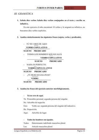 [VIRTUS INTER PARES] 24/05/2011

III. GRAMÁTICA

   1. Señala diez verbos Señala diez verbos conjugados en el texto y escribe su
       infinitivo.
           En este ejercicio el niño encontrará 10 verbos y le asignará su infinitivo, no
       buscamos diez verbos explícitos.


   2. Analiza sintácticamente las siguientes frases (sujeto, verbo y predicado).


           -   TÚ NO ERES DE AQUI
               VERBO COPULATIVO
           SUJETO        PREDICADO
           -      TODOS LOS HOMBRES SON IGUALES
                                 VERBO COPULATIVO
                          SUJETO             PREDICADO
           -   NADA ES PERFECTO.
                   VERBO COPULULATIVO
           SUJETO         PREDICADO
           -      ¿TÚ BUSCAS GALLINAS?
                      VERBO
           SUJETO          PREDICADO


   3. Analiza las frases del ejercicio anterior morfológicamente.


           -      Tú no eres de aquí.
           Tú: Pronombre personal, segunda persona del singular.
           No: Adverbio de negación.
           Eres:       Verbo ser, segunda persona del singular del indicativo.
           De: Preposición.
           Aquí:       Adverbio de lugar.


           -      Todos los hombres son iguales.
           Todos:      Determinante indefinido masculino plural.
           Los:        Artículo masculino plural.

Lengua Española y su Didáctica (I)                                               Página 16
 