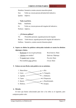 [VIRTUS INTER PARES] 24/05/2011

           Hombres: Sustantivo común concreto masculino plural.
           Son:        Verbo ser, tercera persona del plural del indicativo.
           Iguales: Adjetivo.


           - Nada es perfecto.
           Nada:       Indefinido.
           Es:         Verbo ser, tercera persona del singular del indicativo.
           Perfecto: Adjetivo.


           - ¿Tú buscas gallinas?
           Tú:          Pronombre personal, segunda persona del singular.
           Buscas:      Verbo buscar, segunda persona del singular del indicativo.
           Gallinas: Sustantivo, común concreto femenino plural.


   4. Separa en sílabas las palabras subrayadas teniendo en cuenta los distintos
       diptongos e hiatos.
           - Realmente no soy un gran príncipe.                Re-al-men-te. Hiato
           - ¿Quiénes son ustedes?                             Quié-nes. Diptongo.
           - No puedo jugar contigo.                           Pu-e-do. Hiato
           - Pero también crían gallinas.                      Crí-an. Hiato


   5. Enlaza con una flecha cada palabra con su antónimo.

           1. Maravilloso.                           a. Rió.
           2. Lloró.                                 b. Tranquilo.
           3. Agitado.                               c. Ordinario.
           4. Capaz.                                 d. Despreciar.
           5. Querer.                                e. Desafortunado.
           6. Dichoso.                               f. Incapaz.


   6. Dictado.
       El texto que hemos seleccionado para leer a los niños es el siguiente, pero
  cualquiera podría valer.



Lengua Española y su Didáctica (I)                                               Página 17
 