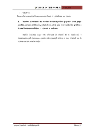 [VIRTUS INTER PARES] 24/05/2011

       -   Objetivo:
    Desarrollar una actitud de compromiso hacia el cuidado de una planta.

     5.    Realiza, ayudándote del máximo material posible (papel de color, papel
     celofán, envases utilizados, rotuladores, etc.), una representación gráfica o
     teatral de cómo se obtiene el valor de la amistad.


           Hemos decidido dejar esta actividad en manos de la creatividad e
     imaginación del alumnado, cuanto más material utilicen o más original sea la
     representación, mucho mejor.




Lengua Española y su Didáctica (I)                                          Página 22
 