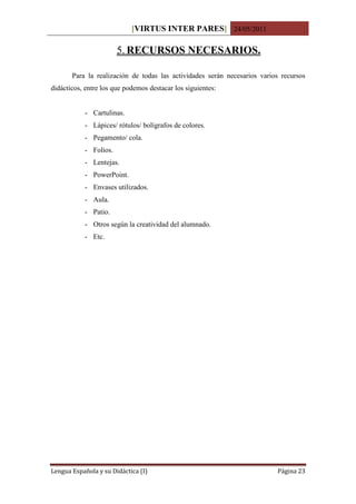 [VIRTUS INTER PARES] 24/05/2011

                       5. RECURSOS NECESARIOS.

       Para la realización de todas las actividades serán necesarios varios recursos
didácticos, entre los que podemos destacar los siguientes:


           - Cartulinas.
           - Lápices/ rótulos/ bolígrafos de colores.
           - Pegamento/ cola.
           - Folios.
           - Lentejas.
           - PowerPoint.
           - Envases utilizados.
           - Aula.
           - Patio.
           - Otros según la creatividad del alumnado.
           - Etc.




Lengua Española y su Didáctica (I)                                        Página 23
 