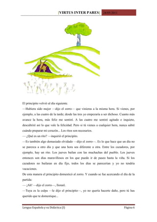 [VIRTUS INTER PARES] 24/05/2011




El principito volvió al día siguiente.
—Hubiera sido mejor —dijo el zorro— que vinieras a la misma hora. Si vienes, por
ejemplo, a las cuatro de la tarde; desde las tres yo empezaría a ser dichoso. Cuanto más
avance la hora, más feliz me sentiré. A las cuatro me sentiré agitado e inquieto,
descubriré así lo que vale la felicidad. Pero si tú vienes a cualquier hora, nunca sabré
cuándo preparar mi corazón... Los ritos son necesarios.
— ¿Qué es un rito? —inquirió el principito.
—Es también algo demasiado olvidado —dijo el zorro—. Es lo que hace que un día no
se parezca a otro día y que una hora sea diferente a otra. Entre los cazadores, por
ejemplo, hay un rito. Los jueves bailan con las muchachas del pueblo. Los jueves
entonces son días maravillosos en los que puedo ir de paseo hasta la viña. Si los
cazadores no bailaran en día fijo, todos los días se parecerían y yo no tendría
vacaciones.
De esta manera el principito domesticó al zorro. Y cuando se fue acercando el día de la
partida:
— ¡Ah! —dijo el zorro—, lloraré.
—Tuya es la culpa —le dijo el principito—, yo no quería hacerte daño, pero tú has
querido que te domestique...


Lengua Española y su Didáctica (I)                                             Página 6
 
