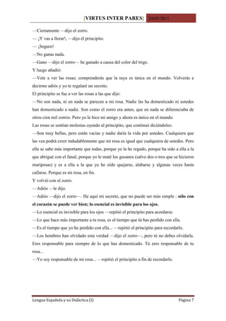 [VIRTUS INTER PARES] 24/05/2011

—Ciertamente —dijo el zorro.
— ¡Y vas a llorar!, —dijo él principito.
— ¡Seguro!
—No ganas nada.
—Gano —dijo el zorro— he ganado a causa del color del trigo.
Y luego añadió:
—Vete a ver las rosas; comprenderás que la tuya es única en el mundo. Volverás a
decirme adiós y yo te regalaré un secreto.
El principito se fue a ver las rosas a las que dijo:
—No son nada, ni en nada se parecen a mi rosa. Nadie las ha domesticado ni ustedes
han domesticado a nadie. Son como el zorro era antes, que en nada se diferenciaba de
otros cien mil zorros. Pero yo le hice mi amigo y ahora es único en el mundo.
Las rosas se sentían molestas oyendo al principito, que continuó diciéndoles:
—Son muy bellas, pero están vacías y nadie daría la vida por ustedes. Cualquiera que
las vea podrá creer indudablemente que mí rosa es igual que cualquiera de ustedes. Pero
ella se sabe más importante que todas, porque yo la he regado, porque ha sido a ella a la
que abrigué con el fanal, porque yo le maté los gusanos (salvo dos o tres que se hicieron
mariposas) y es a ella a la que yo he oído quejarse, alabarse y algunas veces hasta
callarse. Porque es mi rosa, en fin.
Y volvió con el zorro.
—Adiós —le dijo.
—Adiós —dijo el zorro—. He aquí mi secreto, que no puede ser más simple : sólo con
el corazón se puede ver bien; lo esencial es invisible para los ojos.
—Lo esencial es invisible para los ojos —repitió el principito para acordarse.
—Lo que hace más importante a tu rosa, es el tiempo que tú has perdido con ella.
—Es el tiempo que yo he perdido con ella... —repitió el principito para recordarlo.
—Los hombres han olvidado esta verdad —dijo el zorro—, pero tú no debes olvidarla.
Eres responsable para siempre de lo que has domesticado. Tú eres responsable de tu
rosa...
—Yo soy responsable de mi rosa... —repitió el principito a fin de recordarlo.




Lengua Española y su Didáctica (I)                                               Página 7
 