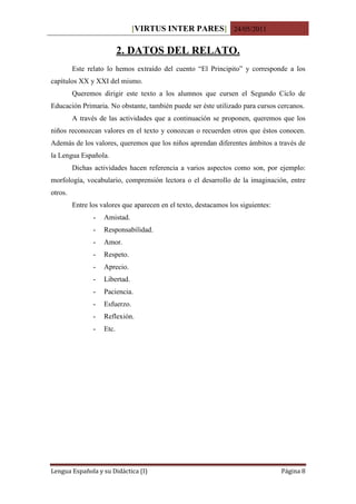 [VIRTUS INTER PARES] 24/05/2011

                           2. DATOS DEL RELATO.
         Este relato lo hemos extraído del cuento “El Principito” y corresponde a los
capítulos XX y XXI del mismo.
         Queremos dirigir este texto a los alumnos que cursen el Segundo Ciclo de
Educación Primaria. No obstante, también puede ser éste utilizado para cursos cercanos.
         A través de las actividades que a continuación se proponen, queremos que los
niños reconozcan valores en el texto y conozcan o recuerden otros que éstos conocen.
Además de los valores, queremos que los niños aprendan diferentes ámbitos a través de
la Lengua Española.
         Dichas actividades hacen referencia a varios aspectos como son, por ejemplo:
morfología, vocabulario, comprensión lectora o el desarrollo de la imaginación, entre
otros.
         Entre los valores que aparecen en el texto, destacamos los siguientes:
                -   Amistad.
                -   Responsabilidad.
                -   Amor.
                -   Respeto.
                -   Aprecio.
                -   Libertad.
                -   Paciencia.
                -   Esfuerzo.
                -   Reflexión.
                -   Etc.




Lengua Española y su Didáctica (I)                                                Página 8
 