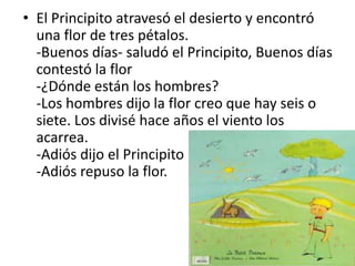 • El Principito atravesó el desierto y encontró
  una flor de tres pétalos.
  -Buenos días- saludó el Principito, Buenos días
  contestó la flor
  -¿Dónde están los hombres?
  -Los hombres dijo la flor creo que hay seis o
  siete. Los divisé hace años el viento los
  acarrea.
  -Adiós dijo el Principito
  -Adiós repuso la flor.
 