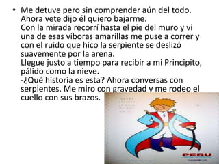 • Me detuve pero sin comprender aún del todo.
  Ahora vete dijo él quiero bajarme.
  Con la mirada recorrí hasta el pie del muro y vi
  una de esas víboras amarillas me puse a correr y
  con el ruido que hico la serpiente se deslizó
  suavemente por la arena.
  Llegue justo a tiempo para recibir a mi Principito,
  pálido como la nieve.
  -¿Qué historia es esta? Ahora conversas con
  serpientes. Me miro con gravedad y me rodeo el
  cuello con sus brazos.
 