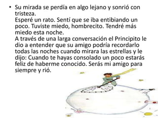 • Su mirada se perdía en algo lejano y sonrió con
  tristeza.
  Esperé un rato. Sentí que se iba entibiando un
  poco. Tuviste miedo, hombrecito. Tendré más
  miedo esta noche.
  A través de una larga conversación el Principito le
  dio a entender que su amigo podría recordarlo
  todas las noches cuando mirara las estrellas y le
  dijo: Cuando te hayas consolado un poco estarás
  feliz de haberme conocido. Serás mi amigo para
  siempre y rió.
 