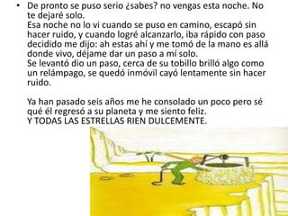 • De pronto se puso serio ¿sabes? no vengas esta noche. No
  te dejaré solo.
  Esa noche no lo vi cuando se puso en camino, escapó sin
  hacer ruido, y cuando logré alcanzarlo, iba rápido con paso
  decidido me dijo: ah estas ahí y me tomó de la mano es allá
  donde vivo, déjame dar un paso a mí solo.
  Se levantó dio un paso, cerca de su tobillo brilló algo como
  un relámpago, se quedó inmóvil cayó lentamente sin hacer
  ruido.
  Ya han pasado seis años me he consolado un poco pero sé
  qué él regresó a su planeta y me siento feliz.
  Y TODAS LAS ESTRELLAS RIEN DULCEMENTE.
 