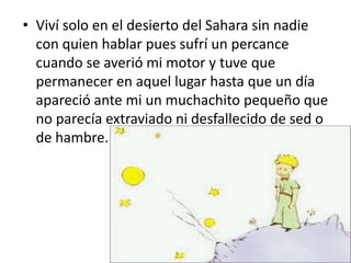 • Viví solo en el desierto del Sahara sin nadie
  con quien hablar pues sufrí un percance
  cuando se averió mi motor y tuve que
  permanecer en aquel lugar hasta que un día
  apareció ante mi un muchachito pequeño que
  no parecía extraviado ni desfallecido de sed o
  de hambre.
 