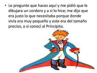 • Le pregunte que haces aquí y me pidió que le
  dibujara un cordero y a si lo hice; me dijo que
  era justo lo que necesitaba porque donde
  vivía era muy pequeño y este era del tamaño
  preciso, a si conocí al Principito.
 