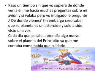 • Paso un tiempo sin que yo supiera de dónde
  venia él, me hacia muchas preguntas sobre mi
  avión y si volaba pero yo intrigado le pregunte
  ¿ De donde vienes? Sin embargo creo saber
  que su planeta es un asteroide y solo a sido
  visto una vez.
  Cada día que pasaba aprendía algo nuevo
  sobre el planeta del Principito ya que me
  contaba como había que cuidarlo.
 