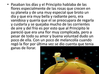 • Pasaban los días y el Principito hablaba de las
  flores especialmente de las rosas que crecen en
  su planeta y de una muy especial que broto un
  día y que era muy bella y radiante pero, era
  vanidosa y quería que el se preocupara de regarla
  y cuidarla y se quejaba mucho de las corrientes
  de aire y del frío es por esto que al Principito le
  pareció que era una flor muy complicada, pero a
  pesar de todo su amor y buena voluntad dudo un
  poco de ella. Con un poco de melancolía cuando
  regó la flor por última vez se dio cuenta que tenia
  ganas de llorar.
 