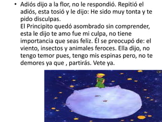 • Adiós dijo a la flor, no le respondió. Repitió el
  adiós, esta tosió y le dijo: He sido muy tonta y te
  pido disculpas.
  El Principito quedó asombrado sin comprender,
  esta le dijo te amo fue mi culpa, no tiene
  importancia que seas feliz. Él se preocupó de: el
  viento, insectos y animales feroces. Ella dijo, no
  tengo temor pues, tengo mis espinas pero, no te
  demores ya que , partirás. Vete ya.
 