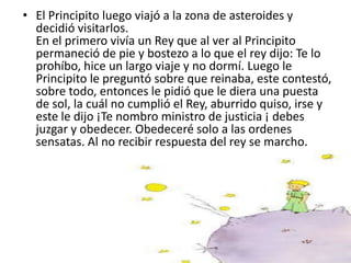 • El Principito luego viajó a la zona de asteroides y
  decidió visitarlos.
  En el primero vivía un Rey que al ver al Principito
  permaneció de pie y bostezo a lo que el rey dijo: Te lo
  prohíbo, hice un largo viaje y no dormí. Luego le
  Principito le preguntó sobre que reinaba, este contestó,
  sobre todo, entonces le pidió que le diera una puesta
  de sol, la cuál no cumplió el Rey, aburrido quiso, irse y
  este le dijo ¡Te nombro ministro de justicia ¡ debes
  juzgar y obedecer. Obedeceré solo a las ordenes
  sensatas. Al no recibir respuesta del rey se marcho.
 