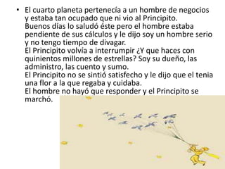 • El cuarto planeta pertenecía a un hombre de negocios
  y estaba tan ocupado que ni vio al Principito.
  Buenos días lo saludó éste pero el hombre estaba
  pendiente de sus cálculos y le dijo soy un hombre serio
  y no tengo tiempo de divagar.
  El Principito volvía a interrumpir ¿Y que haces con
  quinientos millones de estrellas? Soy su dueño, las
  administro, las cuento y sumo.
  El Principito no se sintió satisfecho y le dijo que el tenia
  una flor a la que regaba y cuidaba.
  El hombre no hayó que responder y el Principito se
  marchó.
 