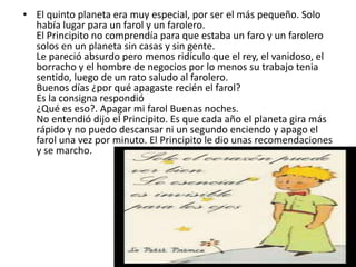 • El quinto planeta era muy especial, por ser el más pequeño. Solo
  había lugar para un farol y un farolero.
  El Principito no comprendía para que estaba un faro y un farolero
  solos en un planeta sin casas y sin gente.
  Le pareció absurdo pero menos ridículo que el rey, el vanidoso, el
  borracho y el hombre de negocios por lo menos su trabajo tenia
  sentido, luego de un rato saludo al farolero.
  Buenos días ¿por qué apagaste recién el farol?
  Es la consigna respondió
  ¿Qué es eso?. Apagar mi farol Buenas noches.
  No entendió dijo el Principito. Es que cada año el planeta gira más
  rápido y no puedo descansar ni un segundo enciendo y apago el
  farol una vez por minuto. El Principito le dio unas recomendaciones
  y se marcho.
 