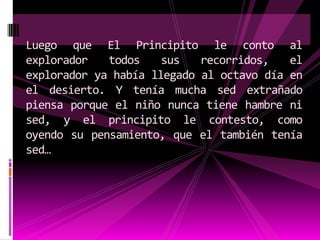 Luego que El Principito le conto al
explorador   todos    sus   recorridos,   el
explorador ya había llegado al octavo día en
el desierto. Y tenía mucha sed extrañado
piensa porque el niño nunca tiene hambre ni
sed, y el principito le contesto, como
oyendo su pensamiento, que el también tenía
sed…
 