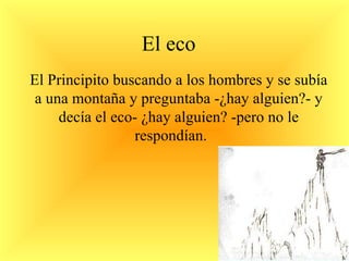 El eco El Principito buscando a los hombres y se subía a una montaña y preguntaba -¿hay alguien?- y decía el eco- ¿hay alguien? -pero no le respondían.  