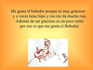 Me gusta el bebedor porque es muy gracioso y a veces tiene hipo y eso me da mucha risa. Además de ser gracioso es un poco tonto por eso es que me gusta el Bebedor. 