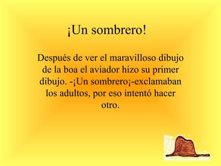 ¡Un sombrero! Después de ver el maravilloso dibujo de la boa el aviador hizo su primer dibujo. -¡Un sombrero¡-exclamaban los adultos, por eso intentó hacer otro. 