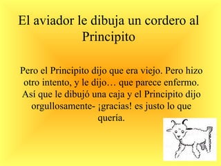 El aviador le dibuja un cordero al Principito Pero el Principito dijo que era viejo. Pero hizo otro intento, y le dijo… que parece enfermo. Así que le dibujó una caja y el Principito dijo orgullosamente- ¡gracias! es justo lo que quería. 