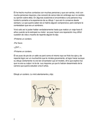 2
Él ha hecho muchos contactos con muchas personas y que son serías, vivió con
mucha personas mayores y las conoció de cerca más sin embrago aun no cambio
su opinión sobre ellas. En algunas ocasiones si encontraba a una persona muy
lucida lo sometía a la experiencia de su dibujo 1 que aún lo conserva desde
siempre, Lo que quería saber era si habría alguien comprensivo; pero siempre le
contestaban que era un sombrero.
Vivió solo así si poder hablar verdaderamente hasta que realizo un viaje hace 6
años cuando se le estropeó su motor se puso hacer una reparación muy difícil
cuestión de vida o muerte de repente alguien le dijo:
-Pínteme un cordero.
-Por favor.
-¿Eh?..-.
-Píntame un cordero.
Él se puso de pie de un salto se paró como el mismo rayo se froto los ojos y de
repente logro ver un muchachito que le miraba gravemente, el logro hacer aunque
su dibujo ciertamente no era tan encantador que el modelo, él lo que explico fue
que no era su culpa i no la de sus mayores ya que lo habían desanimado de la
carrera que quería estudiar a los 6 años.
Dibujé un cordero. Lo miró atentamente y dijo:
 