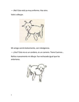 3
— ¡No! Este está ya muy enfermo. Haz otro.
Volví a dibujar.
Mi amigo sonrió dulcemente, con indulgencia.
— ¿Ves? Esto no es un cordero, es un carnero. Tiene Cuernos…
Rehíce nuevamente mi dibujo: fue rechazado igual que los
anteriores.
 