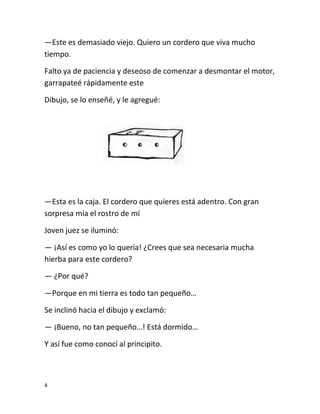 4
—Este es demasiado viejo. Quiero un cordero que viva mucho
tiempo.
Falto ya de paciencia y deseoso de comenzar a desmontar el motor,
garrapateé rápidamente este
Dibujo, se lo enseñé, y le agregué:
—Esta es la caja. El cordero que quieres está adentro. Con gran
sorpresa mía el rostro de mí
Joven juez se iluminó:
— ¡Así es como yo lo quería! ¿Crees que sea necesaria mucha
hierba para este cordero?
— ¿Por qué?
—Porque en mi tierra es todo tan pequeño…
Se inclinó hacia el dibujo y exclamó:
— ¡Bueno, no tan pequeño…! Está dormido…
Y así fue como conocí al principito.
 
