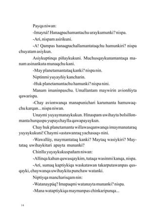 Payqa niwan:
        -Imayná! Hanaqpachamantachu uraykumunki? nispa.
        -Arí, nispam asirikuni.
        -A! Qampas hanaqpachallamantataqchu hamunkiri? nispa
chuyatam asiykun.
        Asiykuptinqa piñaykukuni. Muchusqaykunamantaqa ma-
nam asinankuta munaqchu kani.
        -May planetamantataq kanki? nispa nin.
        Niptinmi yuyayñiy kancharin.
        -Huk planetamantachu hamunki? nispa nini.
        Manam imaninpaschu. Umallantam maywirin avionñiyta
qawarispa.
        -Chay avionwanqa manapunichari karumanta hamuwaq-
chu karqan... nispa niwan.
        Unaymi yuyaymanaykukun. Hinaspam uwihayta bolsillon-
manta hurquspa yupaychaylla qawapayaykun.
        Chay huk planetamanta willawasqanwanqa imaymanataraq
yuyaykukuni! Chaymi «astawanraq yachasaq» nini.
        -Wawalláy, maymantataq kanki? Maytaq wasiykiri? May-
tataq uwihaykitari apayta munanki?
        Chinlla yuyaykukuspañam niwan:
        -Allinqa kahun quwasqaykim, tutaqa wasinmi kanqa, nispa.
        -Arí, sumaq kaptiykiqa waskatawan takarputawanpas qus-
qayki, chaywanqa uwihaykita punchaw watanki.
        Niptiyqa mancharisqam nin:
        -Watanaypáq? Imapaqmi watanayta munanki? nispa.
        -Mana wataptiykiqa maymanpas chinkaripunqa...


 14
 