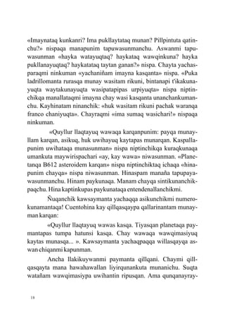 «Imaynataq kunkanri? Ima pukllaytataq munan? Pillpintuta qatin-
chu?» nispaqa manapunim tapuwasunmanchu. Aswanmi tapu-
wasunman «hayka watayuqtaq? haykataq wawqinkuna? hayka
pukllanayuqtaq? haykatataq taytan ganan?» nispa. Chayta yachas-
paraqmi ninkuman «yachaniñam imayna kasqanta» nispa. «Puka
ladrillomanta rurasqa munay wasitam rikuni, bintanapi t'ikakuna-
yuqta waytakunayuqta wasipatapipas urpiyuqta» nispa niptin-
chikqa manallataqmi imayna chay wasi kasqanta unanchankuman-
chu. Kayhinatam ninanchik: «huk wasitam rikuni pachak waranqa
franco chaniyuqta». Chayraqmi «ima sumaq wasichari!» nispaqa
ninkuman.
         «Quyllur llaqtayuq wawaqa karqanpunim: payqa munay-
llam karqan, asikuq, huk uwihayuq kaytapas munarqan. Kaspalla-
punim uwihataqa munasunman» nispa niptinchikqa kuraqkunaqa
umankuta maywirispachari «ay, kay wawa» niwasunman. «Plane-
tanqa B612 asteroidem karqan» nispa niptinchiktaq ichaqa «hina-
punim chayqa» nispa niwasunman. Hinaspam manaña tapupaya-
wasunmanchu. Hinam paykunaqa. Manam chayqa sintikunanchik-
paqchu. Hina kaptinkupas paykunataqa entendenallanchikmi.
        Ñuqanchik kawsaymanta yachaqqa asikunchikmi numero-
kunamantaqa! Cuentohina kay qillqasqaypa qallarinantam munay-
man karqan:
        «Quyllur llaqtayuq wawas kasqa. Tiyasqan planetaqa pay-
mantapas tumpa hatunsi kasqa. Chay wawaqa wawqimasiyuq
kaytas munasqa... ». Kawsaymanta yachaqpaqqa willasqayqa as-
wan chiqanmi kapunman.
        Ancha llakikuywanmi paymanta qillqani. Chaymi qill-
qasqayta mana hawahawallan liyirqunankuta munanichu. Suqta
watañam wawqimasiypa uwihantin ripusqan. Ama qunqanayray-


 18
 