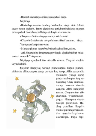 -Baobab sachatapas mikullantaqchu? nispa.
        Niptinqa:
        -Baobabqa manam huchuy sachachu, nispa nini. Inlisha
sayay hatun sacham. Trupa elefanteta qatiykuptinchikpas manam
mikuspa huk baobab sachallatapas tukuyta atinmanchu.
        «Trupa elefante» nisqaymantaqa asirikunmi:
        -Chay elefantekunata tawqachinanchikmi kanman... nispa.
        Yuyaysapa kaspam niwan:
        -Manaraq hatun kaspa baobabqa huchuyllam, nispa.
        -Arí, hinapunim! Imapaqtaq uwihayki qhulla baobab miku-
nantari munanki? nispa nini.
        Niptiyqa «yachankiña» nispalla niwan. Chaymi sinchita
yuyaykukuni.
        Quyllur llaqtayuq wawap planetanpiqa llapan planeta-
pihinacha allin yurapas yanqa qurapas kaq kasqa. Allin yurap allin
                                       muhunpas yanqa qurap
                                       yanqa muhunpas kaq ka-
                                       llasqataq. Chay muhuku-
                                       nataqa manam rikuch-
                                       wanchu. Allpa sunqupim
                                       saman. Chaymantam rik-
                                       charimun wiñarimunan-
                                       paqqa. Hinaspam chuta-
                                       rikuspa puturimun. Hu-
                                       chuy yurallam lluqsiri-
                                       mun allpa sunqumanta in-
                                       tita mancharikuyllawan
                                       qawarispa. Papa rapi,
 