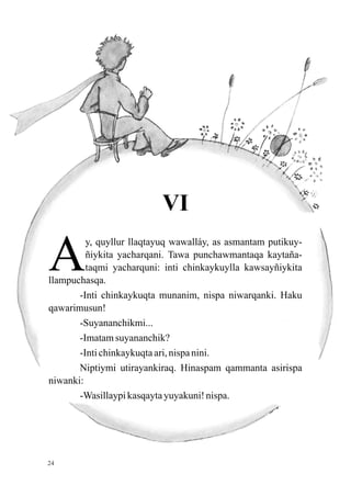VI

A
         y, quyllur llaqtayuq wawalláy, as asmantam putikuy-
         ñiykita yacharqani. Tawa punchawmantaqa kaytaña-
         taqmi yacharquni: inti chinkaykuylla kawsayñiykita
llampuchasqa.
       -Inti chinkaykuqta munanim, nispa niwarqanki. Haku
qawarimusun!
       -Suyananchikmi...
       -Imatam suyananchik?
       -Inti chinkaykuqta ari, nispa nini.
       Niptiymi utirayankiraq. Hinaspam qammanta asirispa
niwanki:
       -Wasillaypi kasqayta yuyakuni! nispa.




24
 