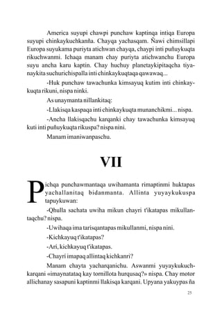 America suyupi chawpi punchaw kaptinqa intiqa Europa
suyupi chinkaykuchkanña. Chayqa yachasqam. Ñawi chimsillapi
Europa suyukama puriyta atichwan chayqa, chaypi inti puñuykuqta
rikuchwanmi. Ichaqa manam chay puriyta atichwanchu Europa
suyu ancha karu kaptin. Chay huchuy planetaykipitaqcha tiya-
naykita suchurichispalla inti chinkaykuqtaqa qawawaq...
          -Huk punchaw tawachunka kimsayuq kutim inti chinkay-
kuqta rikuni, nispa ninki.
          As unaymanta nillankitaq:
          -Llakisqa kaspaqa inti chinkaykuqta munanchikmi... nispa.
          -Ancha llakisqachu karqanki chay tawachunka kimsayuq
kuti inti puñuykuqta rikuspa? nispa nini.
          Manam imaniwanpaschu.



                             VII

P      ichqa punchawmantaqa uwihamanta rimaptinmi huktapas
       yachallanitaq bidanmanta. Allinta yuyaykukuspa
       tapuykuwan:
        -Qhulla sachata uwiha mikun chayri t'ikatapas mikullan-
taqchu? nispa.
        -Uwihaqa ima tarisqantapas mikullanmi, nispa nini.
        -Kichkayuq t'ikatapas?
        -Arí, kichkayuq t'ikatapas.
        -Chayrí imapaq allintaq kichkanri?
        Manam chayta yacharqanichu. Aswanmi yuyaykukuch-
karqani «imaynatataq kay tornillota hurqusaq?» nispa. Chay motor
allichanay sasapuni kaptinmi llakisqa karqani. Upyana yakuypas ña
                                                                25
 
