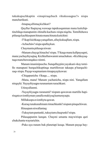 tukukupuchkaptin «imapiraqchuch rikukusaqpas?» nispa
mancharikuni.
         -Imapaq allintaq kichkari?
         Quyllur llaqtayuq wawaqa tapukusqanman mana kutichip-
tinchikqa manapunim «hinalla kachun» nispa niqchu. Tornillohawa
piñasqa kachkaspam hinata mana hinata kutichini:
         -T'ikapi kichkaqa yanqallam, allaykukuqllam, nispa.
         -Achacháw! nispa upallaykun.
         Chaymanta piñasqa niwan:
         -Manam chayqa hinachu! nispa. T'ikaqa mana kallpayuqmi,
mana yachayñiyuqtaq. Kichkallanwanmi amachakun. «Kichkayuq-
taqa manchawanqaku» ninmi.
         Manam imaninipaschu. Sunqullaypim yuyakuni «kay torni-
llo manapuni hurquchikuptinqa martillowan takaspa p'itarquchi-
saq» nispa. Payqa waqmantam rimapayaykuwan:
         -Chiqapunichu t'ikaqa..., nispa.
         -Mana, mana! Manam yachanichu, nispa nini. Yanqallam
nirqayki. Yuyayñiyuqpa ruranantam rurachkani.
         Utirayallanmi.
         -Yuyayñiyuqpa ruranantá? nispam qawawan martillo hapi-
risqata avionñiyman yanalla makiyuq kumurayaqta.
         Millakuspa avionñiyta qawan.
         -Kuraq runakunahinam rimachkanki! nispam pinqachiwan.
         Hinaspam niwallantaq:
         -Tukuytam pantanki, tukuytam chaqrunki! nispa.
         Piñasqapunim karqan. Chaymi umanta maywirispa quri
chukchanta wayrarichin.
         -Puka uya runam huk planetapi kasqa. Manam payqa hay-

 26
 