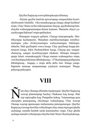 Quyllur llaqtayuq wawa piñarqukuspa nillantaq:
         -Siyluta quyllur hunt'ata qawarispaqa sunqunchikta kusiri-
chichwanmi 'chullalla t'ika munakusqayqa chaqay ukupi kachkan'
nispa. Chay t'ikata uwiha mikurqunman chayqa, quyllurkunap kan-
chayñin wañurqupunmanpas-hinam kanman. Manachu chayri yu-
yayñiyuqpa llakinan? nispa upallaykun.
         Hinaspam waqayta qallarin. Chayqa tutayapusqaña. Mar-
tilloytapas kacharparini. Manañam martilloymantapas tornilloy-
mantapas yaku ch'akiymantapas wañuymantapas llakikupu-
niñachu. Huk quyllurpim wawa kasqa. Chay quyllurqa ñuqap pla-
netaymi kasqa, kikin Pachanchikmi kasqa. Chayqa pay sunqun-
chanayuq, sunqun tiyachinayuqmi rikukuni. Hinaspa marqarir-
quspa luluni «munakusqayki t'ikaqa manam wañunqachu» nispa,
«uwihaykipaq hakimata dibuhapusaq». «T'ikaykipaqtaq pullqanata
dibuhapusaq... ñuqaqa...» nispa akllu akllu nini. Ichaqa yanqa-
llapunim nanasqa sunqunmanqa yaykuyta munarqani. Waqay
pukyuqa pakasqam.



                            VIII

N        am chay t'ikataqa allintaña riqsipurqani. Quyllur llaqtayuq
         wawap planetanpiqa huchuy t'ikakunas kaq kasqa. Huk
         siqi rapiyuqllas kaq. Pampallas kakuq. Tutamantaqa qura
chawpipis puturqumuq, chisintaqsi wañuykupuq. Chay wawap
t'ikanqa wayrap apamusqan muhumantas puturqumurqan. Quyllur
llaqtayuq wawaqa ñawillas wiñachirqan chay mana riqsisqan qhulla
sachataqa «amalla baobab sacha kanmanchu» nispa. Chay qhulla
sachaqa manaña wiñaripuspa chayllas huk t'ikata t'ikachaykukusqa.

 28
 