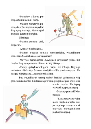 -Manchay silluyuq pu-
mapas hamullachun! nispa.
        -Manam planetaypi pu-
maqa kanchu, nispas nin quyllur
llaqtayuq wawaqa. Manataqmi
pumaqa qurata mikunchu.
        Niptinqa:
        -Manam qurachu kani,
nispa nin.
        -Ama ari piñakuychu...
        -Manam ñuqaqa pumata manchanichu, wayrallatam
manchani. Manachu qataykuwankiman?
        -Wayrata manchaspari imaynatach kawsanki? nispas nin
quyllur llaqtayuq wawaqa. Sasam ari kay t'ikaqa...
        -Tutaqa qataykuwankipuni, nispas nin t'ikaqa. Kaypiqa
anchatam chirikusqa. Manam wasiykiqa allin wasichasqachu. Ti-
yasqay planetaqa na..., nispas upallaykun.
        Pay wayrallawan hamuq muhuri imatach yachanman waq
planetakunamanta? Llullarikusqanmanta pinqarikuspas uhuyllaña
                                         uhurin quyllur llaqtayuq
                                         wawap kuyapayananpaq.
                                             -Maytaq qatanari? Nis-
                                         pas nin.
                                              -Rimapayawaptiykim
                                         mana maskamunichu, nis-
                                         pa niptinqa astawanraqsi
                                         uhuykun unqusqanmanta
                                         huchachananpaq.
 