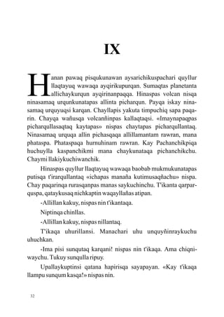 IX

H         anan pawaq pisqukunawan aysarichikuspachari quyllur
          llaqtayuq wawaqa ayqirikupurqan. Sumaqtas planetanta
          allichaykurqun ayqirinanpaqqa. Hinaspas volcan nisqa
ninasamaq urqunkunatapas allinta picharqun. Payqa iskay nina-
samaq urquyuqsi karqan. Chayllapis yakuta timpuchiq sapa paqa-
rin. Chayqa wañusqa volcanñinpas kallaqtaqsi. «Imaynapaqpas
picharqullasaqtaq kaytapas» nispas chaytapas picharqullantaq.
Ninasamaq urquqa allin pichasqaqa allillamantam rawran, mana
phataspa. Phataspaqa hurnuhinam rawran. Kay Pachanchikpiqa
huchuylla kaspanchikmi mana chaykunataqa pichanchikchu.
Chaymi llakiykuchiwanchik.
     Hinaspas quyllur llaqtayuq wawaqa baobab mukmukunatapas
putisqa t'irarqullantaq «ichapas manaña kutimusaqñachu» nispa.
Chay paqarinqa rurasqanpas manas saykuchinchu. T'ikanta qarpar-
quspa, qataykusaq nichkaptin waqayllañas atipan.
     -Allillan kakuy, nispas nin t'ikantaqa.
     Niptinqa chinllas.
     -Allillan kakuy, nispas nillantaq.
     T'ikaqa uhurillansi. Manachari uhu unquyñinraykuchu
uhuchkan.
     -Ima pisi sunqutaq karqani! nispas nin t'ikaqa. Ama chiqni-
waychu. Tukuy sunqulla ripuy.
     Upallaykuptinsi qatana hapirisqa sayapayan. «Kay t'ikaqa
llampu sunqum kasqa!» nispas nin.


 32
 