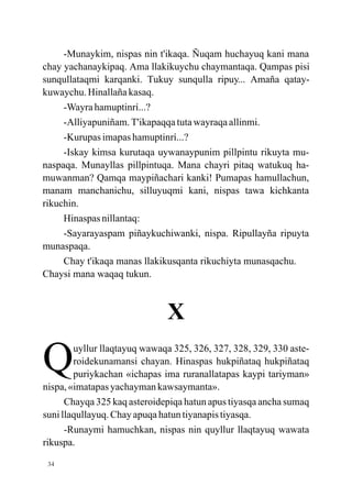 -Munaykim, nispas nin t'ikaqa. Ñuqam huchayuq kani mana
chay yachanaykipaq. Ama llakikuychu chaymantaqa. Qampas pisi
sunqullataqmi karqanki. Tukuy sunqulla ripuy... Amaña qatay-
kuwaychu. Hinallaña kasaq.
     -Wayra hamuptinrí...?
     -Alliyapuniñam. T'ikapaqqa tuta wayraqa allinmi.
     -Kurupas imapas hamuptinrí...?
     -Iskay kimsa kurutaqa uywanaypunim pillpintu rikuyta mu-
naspaqa. Munayllas pillpintuqa. Mana chayri pitaq watukuq ha-
muwanman? Qamqa maypiñachari kanki! Pumapas hamullachun,
manam manchanichu, silluyuqmi kani, nispas tawa kichkanta
rikuchin.
     Hinaspas nillantaq:
     -Sayarayaspam piñaykuchiwanki, nispa. Ripullayña ripuyta
munaspaqa.
     Chay t'ikaqa manas llakikusqanta rikuchiyta munasqachu.
Chaysi mana waqaq tukun.



                              X

Q       uyllur llaqtayuq wawaqa 325, 326, 327, 328, 329, 330 aste-
        roidekunamansi chayan. Hinaspas hukpiñataq hukpiñataq
        puriykachan «ichapas ima ruranallatapas kaypi tariyman»
nispa, «imatapas yachayman kawsaymanta».
      Chayqa 325 kaq asteroidepiqa hatun apus tiyasqa ancha sumaq
suni llaqullayuq. Chay apuqa hatun tiyanapis tiyasqa.
      -Runaymi hamuchkan, nispas nin quyllur llaqtayuq wawata
rikuspa.

 34
 