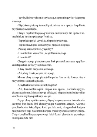 -Yayáy, lisinsaykiwan tiyaykusaq, nispas nin quyllur llaqtayuq
wawaqa.
     -Tiyaykunaykipaq kamachiyki, nispas nin apuqa llaqullanta
payñiqman aysaririspa.
     Chaysi quyllur llaqtayuq wawaqa sunqullanpi nin «pitach ka-
machin kay huchuy planetapi?» nispa.
     -Tapurikusqayki, yayalláy, nispas nin wawaqa.
     -Tapuwanaykipaq kamachiyki, nispas nin apuqa.
     -Pitataq kamachinkiri, yayalláy?
     -Hinantintam kamachini, nispallas nin apuqa.
     -Hinantintá?
     Chaypis apuqa planetantapas huk planetakunatapas quyllur-
kunatapas huk qawariyllapi rikuchin.
     -Chay lliwtá? nispas nin wawaqa.
     -Arí, chay lliwta, nispas nin apuqa.
     Manas chay apuqa planetallanpichu kamachiq kasqa, tiqsi-
muyuntintas kamachiq kasqa.
     -Quyllurkunarí kasullasunkitaqchu?
     -Arí, kasuwallantaqmi, nispas nin apuqa. Kamachisqaypa-
cham sayarimun. Mana chayqa piñakuni, nispa niptinsi utirayallan
«ancha munayñiyuqmi kasqa» nispa.
     Payqa chay apuhina munayñiyuq kaspaqa manas tawachunka
tawayuq kutillachu inti chinkaykuqta rikunman karqan. Aswansi
qanchischunka iskayñiyuq kuti, pachak kuti, iskaypachak kutipas
huk punchawllapi rikunman karqan, mana tiyananta suchurichispa.
Chaysi quyllur llaqtayuq wawaqa llakirikunsi planetanta yuyarispa.
Hinaspas aputa nin:


 36
 